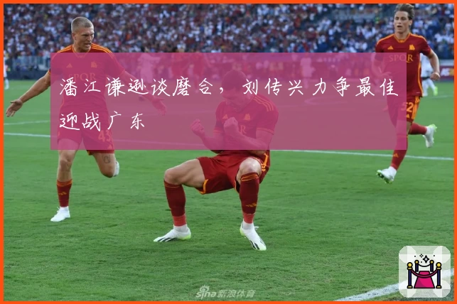 潘江谦逊谈磨合，刘传兴力争最佳迎战广东