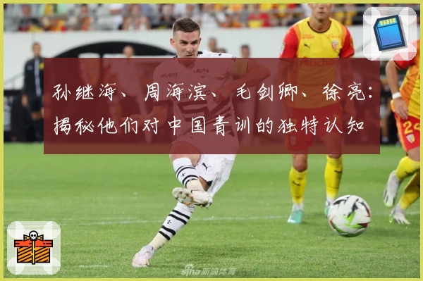孙继海、周海滨、毛剑卿、徐亮:揭秘他们对中国青训的独特认知