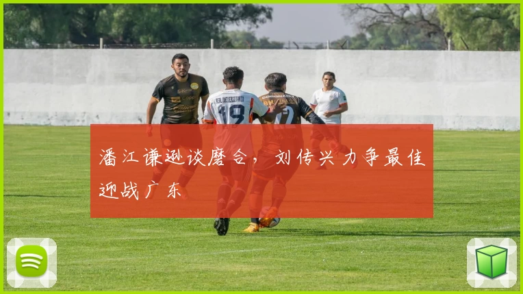 潘江谦逊谈磨合，刘传兴力争最佳迎战广东