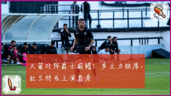 火箭对阵爵士前瞻：多主力缺席，杜兰特或上演首秀