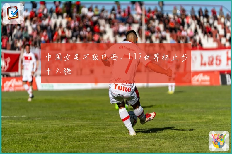 中国女足不敌巴西，U17世界杯止步十六强