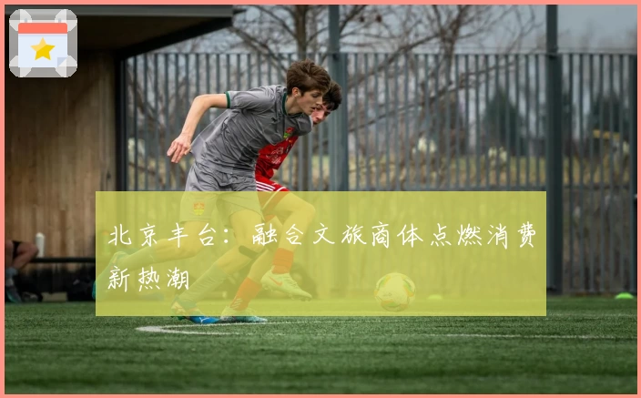 北京丰台：融合文旅商体点燃消费新热潮