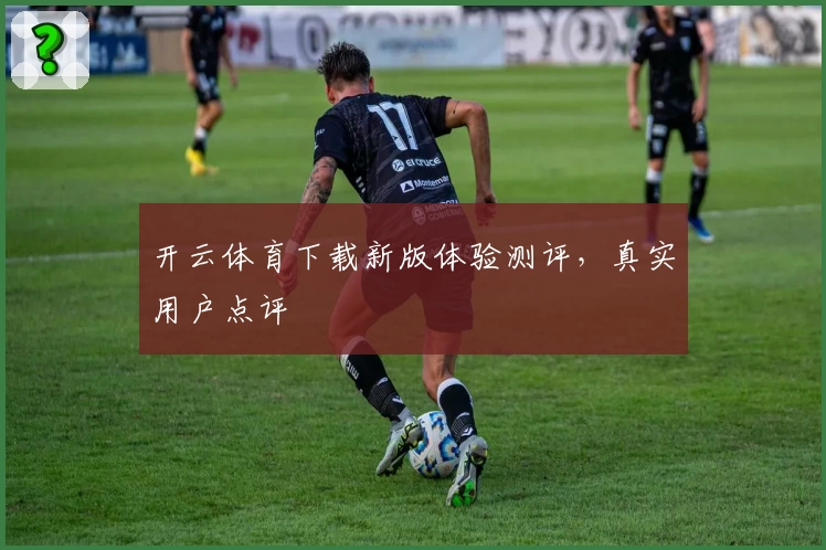 开云体育下载新版体验测评，真实用户点评
