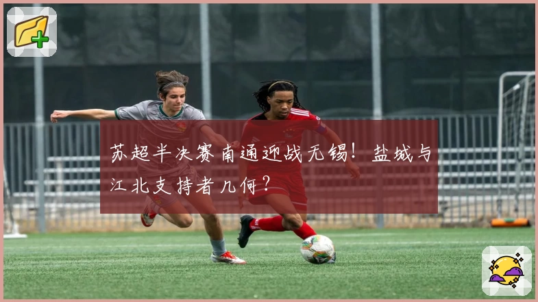 苏超半决赛南通迎战无锡！盐城与江北支持者几何？