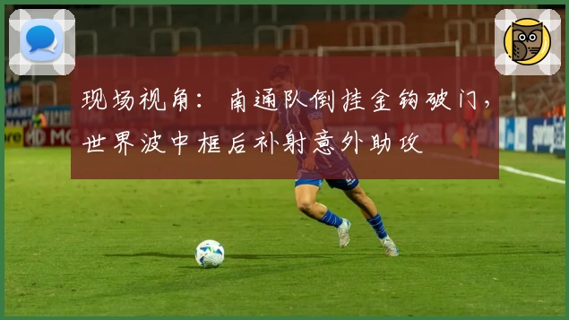现场视角:南通队倒挂金钩破门,世界波中框后补射意外助攻